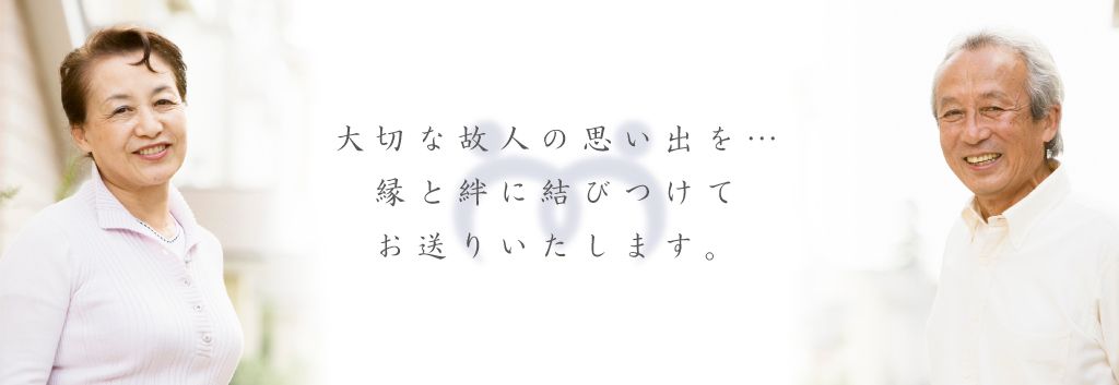 大切な故人の思い出を…縁と絆に結びつけてお送りいたします。